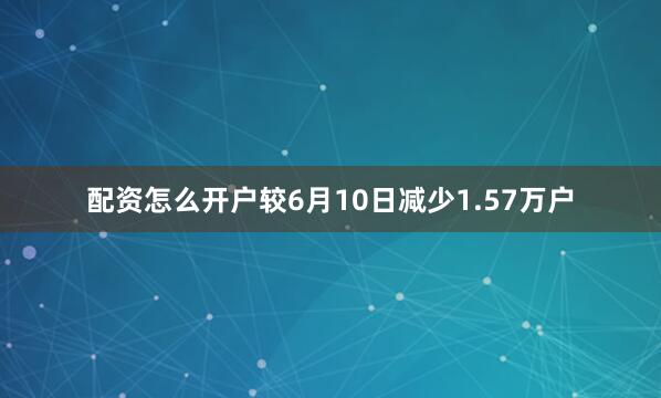 配资怎么开户较6月10日减少1.57万户