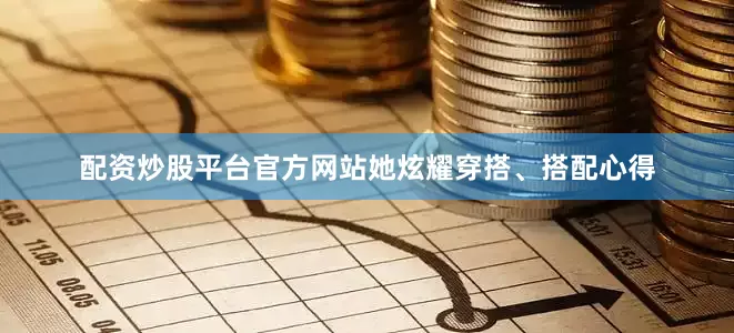 配资炒股平台官方网站她炫耀穿搭、搭配心得