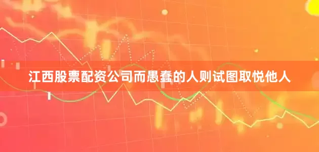江西股票配资公司而愚蠢的人则试图取悦他人