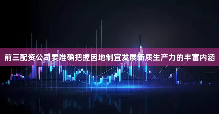 前三配资公司要准确把握因地制宜发展新质生产力的丰富内涵