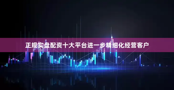 正规实盘配资十大平台进一步精细化经营客户