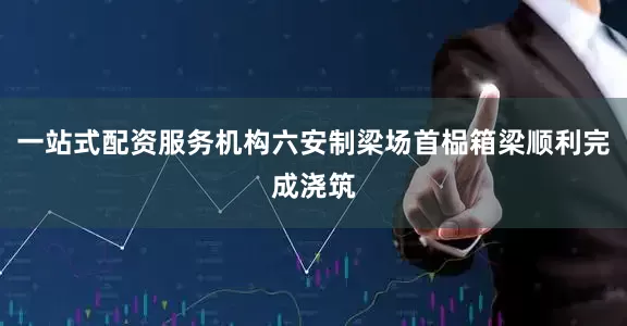 一站式配资服务机构六安制梁场首榀箱梁顺利完成浇筑