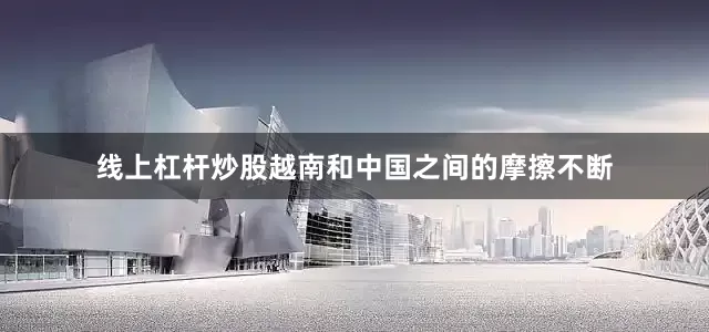 线上杠杆炒股越南和中国之间的摩擦不断