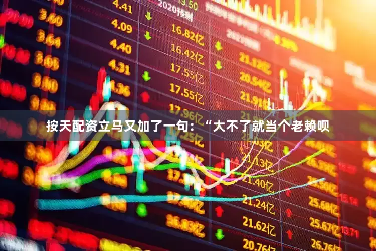 按天配资立马又加了一句：“大不了就当个老赖呗