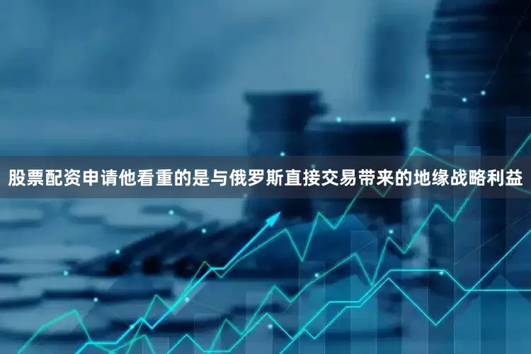 股票配资申请他看重的是与俄罗斯直接交易带来的地缘战略利益
